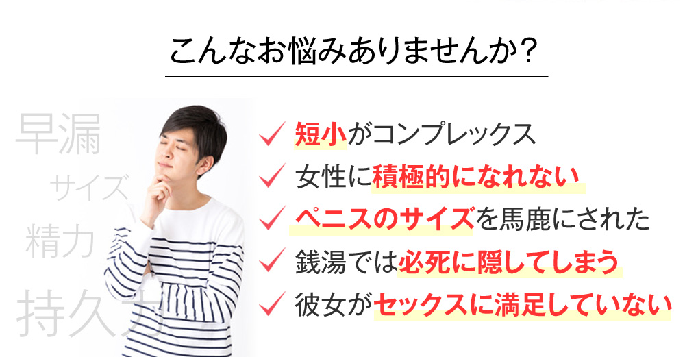 こんなお悩みありませんか? 短小がコンプレックス 女性に積極的になれない ペニスのサイズを馬鹿にされた 銭湯では必死に隠してしまう 彼女がセックスに満足していない