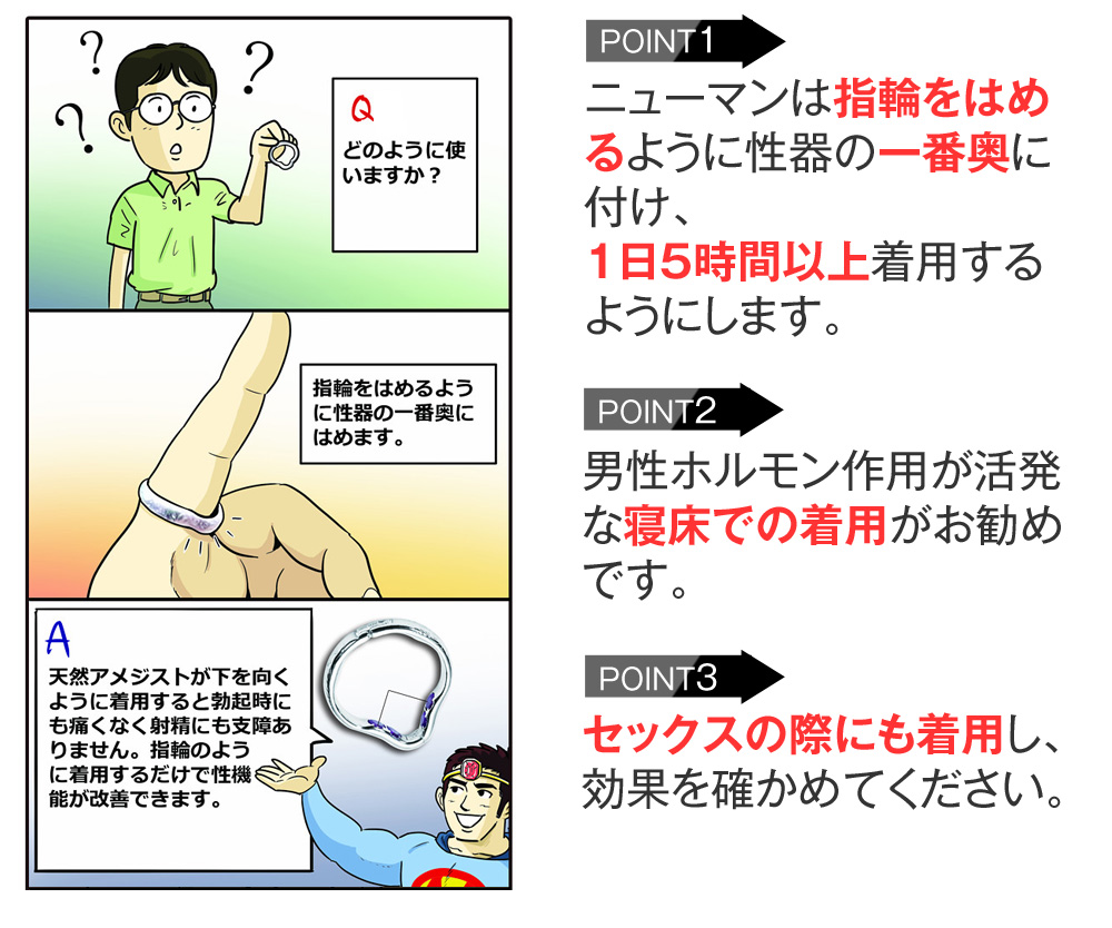 ニューマンは指輪をはめるように性器の一番奥に付け、１日５時間以上着用するようにします。男性ホルモン作用が活発な寝床での着用がお勧めです。セックスの際にも着用し、効果を確かめてください。